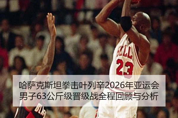 哈萨克斯坦拳击叶列辛2026年亚运会男子63公斤级晋级战全程回顾与分析